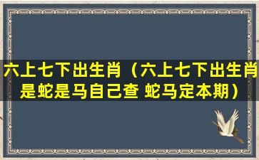 六上七下出生肖（六上七下出生肖 是蛇是马自己查 蛇马定本期）